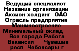 Ведущий специалист › Название организации ­ Аксион-холдинг, ОАО › Отрасль предприятия ­ Машиностроение › Минимальный оклад ­ 1 - Все города Работа » Вакансии   . Чувашия респ.,Чебоксары г.